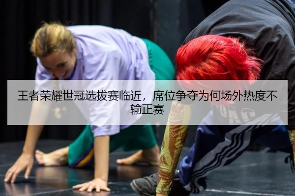 王者荣耀世冠选拔赛临近，席位争夺为何场外热度不输正赛
